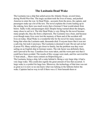 The Lusitania Dead Wake
The Lusitania was a ship that sailed across the Atlantic Ocean, several times,
during World War One. The tragic accident took the lives of many, and pushed
America to enter the war. In Dead Wake , accounts from the press, the captain, and
passengers make up a lot of the text. The novel explains the events leading up to
the sinking, how there was much worry that a German U boat would attack from
below. Sadly it did, and passengers died. Despite being warned about the dangers,
many chose to sail in it. The title Dead Wake is very fitting for the novel because
many people die, they die from a shipwreck, The Lusitania was a boat, and because
even though many lives were lost the memory of them and of the accident still
lives on today. Dead Wake is a wonderful title for the novel for many reasons, one
being that when the Lusitania sank, thousands died. Everyone knew that it was not
a safe trip, but took it anyways; The Lusitania is doomed it read. Do not sail on her
(Larson 93). Many sailed to get closer to family, but the problem was they were
sailing on an English ship in German waters. The risk factor was definitely there,
and it proved to be true. Countless lives were taken, and the worst part was that it
could have been avoided. The results of this voyage were stark, and few survived the
U boat attack.... Show more content on Helpwriting.net ...
The Lusitania, being a ship, left a wake behind it. Being a very large ship, it had a
very large wake. This could also signify the great amount of loss that occurred. A
large wake is a symbol for large loss. Moreover, the technology of that time was not
as great as it is now so no one knew what was lurking in the fathoms below the
wake. Captains had no way to tell if there was a U boat beneath them or
 