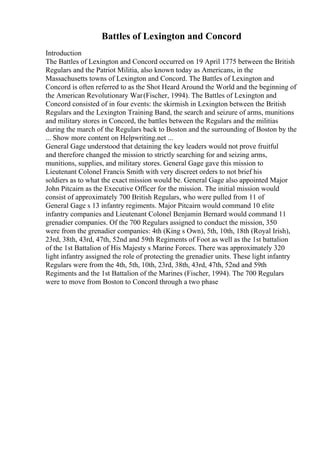 Battles of Lexington and Concord
Introduction
The Battles of Lexington and Concord occurred on 19 April 1775 between the British
Regulars and the Patriot Militia, also known today as Americans, in the
Massachusetts towns of Lexington and Concord. The Battles of Lexington and
Concord is often referred to as the Shot Heard Around the World and the beginning of
the American Revolutionary War(Fischer, 1994). The Battles of Lexington and
Concord consisted of in four events: the skirmish in Lexington between the British
Regulars and the Lexington Training Band, the search and seizure of arms, munitions
and military stores in Concord, the battles between the Regulars and the militias
during the march of the Regulars back to Boston and the surrounding of Boston by the
... Show more content on Helpwriting.net ...
General Gage understood that detaining the key leaders would not prove fruitful
and therefore changed the mission to strictly searching for and seizing arms,
munitions, supplies, and military stores. General Gage gave this mission to
Lieutenant Colonel Francis Smith with very discreet orders to not brief his
soldiers as to what the exact mission would be. General Gage also appointed Major
John Pitcairn as the Executive Officer for the mission. The initial mission would
consist of approximately 700 British Regulars, who were pulled from 11 of
General Gage s 13 infantry regiments. Major Pitcairn would command 10 elite
infantry companies and Lieutenant Colonel Benjamin Bernard would command 11
grenadier companies. Of the 700 Regulars assigned to conduct the mission, 350
were from the grenadier companies: 4th (King s Own), 5th, 10th, 18th (Royal Irish),
23rd, 38th, 43rd, 47th, 52nd and 59th Regiments of Foot as well as the 1st battalion
of the 1st Battalion of His Majesty s Marine Forces. There was approximately 320
light infantry assigned the role of protecting the grenadier units. These light infantry
Regulars were from the 4th, 5th, 10th, 23rd, 38th, 43rd, 47th, 52nd and 59th
Regiments and the 1st Battalion of the Marines (Fischer, 1994). The 700 Regulars
were to move from Boston to Concord through a two phase
 