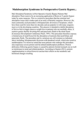Malabsorption Syndrome in Postoperative Gastric Bypass...
Mal Absorption Syndrome in Post Operative Gastric Bypass Patients Mal
absorption There seem to be an increasing application of Roen en Y gastric bypass
today by some surgeons. This is a restrictive procedure that has minimal mal
absorption issues and it makes part of an array of bariatric surgeries. However, the
most commonly used procedure is biliopancreatic diversion or Scopinaro, which
have been used for more than two decades and are popular in with many surgeons
more so in the developing countries. This process is intended to inhibit absorption
of fat in a bid to trigger massive weight loss in patients who are morbidly obese. It
restricts gastric thereby diverting bile and pancreatic fluids to the distal ileum
(Consensus Development Conference Panel, 1991). This procedure therefore exposes
a limited area of small bowel for the absorption of nutrients that need biliary and
pancreatic fluids. The procedure and its variations are still common as indicated
above including; biliopancreatic diversion with duodenal switch, which also result in
malabsorption. It is however noted that most patients who undergo this procedure
also experience severe protein and fat related malabsorption problems. Protein
deficiency following gastric bypass is caused by patients limited stomach size as well
as intolerance to meat and related products. According to Stamm (2011), protein
supplementation is critical however unclear their effects on the metabolic and
hormonal changes resulting
 