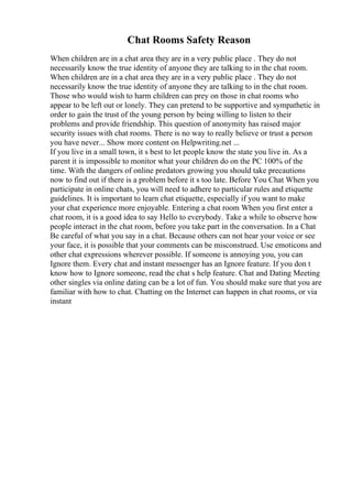 Chat Rooms Safety Reason
When children are in a chat area they are in a very public place . They do not
necessarily know the true identity of anyone they are talking to in the chat room.
When children are in a chat area they are in a very public place . They do not
necessarily know the true identity of anyone they are talking to in the chat room.
Those who would wish to harm children can prey on those in chat rooms who
appear to be left out or lonely. They can pretend to be supportive and sympathetic in
order to gain the trust of the young person by being willing to listen to their
problems and provide friendship. This question of anonymity has raised major
security issues with chat rooms. There is no way to really believe or trust a person
you have never... Show more content on Helpwriting.net ...
If you live in a small town, it s best to let people know the state you live in. As a
parent it is impossible to monitor what your children do on the PC 100% of the
time. With the dangers of online predators growing you should take precautions
now to find out if there is a problem before it s too late. Before You Chat When you
participate in online chats, you will need to adhere to particular rules and etiquette
guidelines. It is important to learn chat etiquette, especially if you want to make
your chat experience more enjoyable. Entering a chat room When you first enter a
chat room, it is a good idea to say Hello to everybody. Take a while to observe how
people interact in the chat room, before you take part in the conversation. In a Chat
Be careful of what you say in a chat. Because others can not hear your voice or see
your face, it is possible that your comments can be misconstrued. Use emoticons and
other chat expressions wherever possible. If someone is annoying you, you can
Ignore them. Every chat and instant messenger has an Ignore feature. If you don t
know how to Ignore someone, read the chat s help feature. Chat and Dating Meeting
other singles via online dating can be a lot of fun. You should make sure that you are
familiar with how to chat. Chatting on the Internet can happen in chat rooms, or via
instant
 