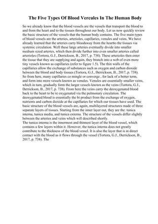 The Five Types Of Blood Vercules In The Human Body
So we already know that the blood vessels are the vessels that transport the blood to
and from the heart and to the tissues throughout our body. Let us now quickly review
the basic structure of the vessels that the human body contains. The five main types
of blood vessels are the arteries, arterioles, capillaries, venules and veins. We have
already learned that the arteries carry bloodaway from the heartto the tissues via
systemic circulation. Well these large arteries eventually divide into smaller
medium sized arteries, which then divide further into even smaller arteries called
arterioles (Tortora, G.J., Derrickson, B., 2017, p. 738). These arterioles then enter
the tissue that they are supplying and again, they branch into a web of even more
tiny vessels known as capillaries (refer to figure 1.5). The thin walls of the
capillaries allow the exchange of substances such as oxygen and carbon dioxide
between the blood and body tissues (Tortora, G.J., Derrickson, B., 2017, p. 738).
So from here, many capillaries co mingle or converge , for lack of a better term,
and form into more vessels known as venules. Venules are essentially smaller veins,
which in turn, gradually form the larger vessels known as the veins (Tortora, G.J.,
Derrickson, B., 2017, p. 738). From here the veins carry the deoxygenated blood
back to the heart to be re oxygenated via the pulmonary circulation. The
deoxygenated blood is essentially the bi product from the exchange of oxygen,
nutrients and carbon dioxide at the capillaries for which our tissues have used. The
basic structure of the blood vessels are, again, multilayered structures made of three
separate layers of tissues. Starting from the inner layer out, they are the: tunica
interna, tunica media, and tunica externa. The structure of the vessels differ slightly
between the arteries and veins which will described shortly.
The tunica interna is the innermost and thinnest layer of the blood vessel, which
contains a few layers within it. However, the tunica interna does not greatly
contribute to the thickness of the blood vessel. It is also the layer that is in direct
contact with the blood as it flows through the vessel (Tortora, G.J., Derrickson, B.,
2017, p. 738). The
 