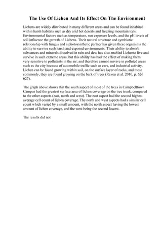 The Use Of Lichen And Its Effect On The Environment
Lichens are widely distributed in many different areas and can be found inhabited
within harsh habitats such as dry arid hot deserts and freezing mountain tops.
Environmental factors such as temperature, sun exposure levels, and the pH levels of
soil influence the growth of Lichens. Their natural structure and symbiotic
relationship with fungus and a photosynthetic partner has given these organisms the
ability to survive such harsh and exposed environments. Their ability to absorb
substances and minerals dissolved in rain and dew has also enabled Lichento live and
survive in such extreme areas, but this ability has had the effect of making them
very sensitive to pollutants in the air; and therefore cannot survive in polluted areas
such as the city because of automobile traffic such as cars, and industrial activity.
Lichen can be found growing within soil, on the surface layer of rocks, and most
commonly, they are found growing on the bark of trees (Raven et al. 2010, p. 626
627).
The graph above shows that the south aspect of most of the trees in Campbelltown
Campus had the greatest surface area of lichen coverage on the tree trunk, compared
to the other aspects (east, north and west). The east aspect had the second highest
average cell count of lichen coverage. The north and west aspects had a similar cell
count which varied by a small amount, with the north aspect having the lowest
amount of lichen coverage, and the west being the second lowest.
The results did not
 