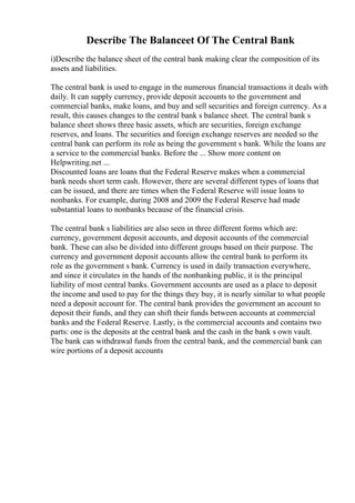 Describe The Balanceet Of The Central Bank
i)Describe the balance sheet of the central bank making clear the composition of its
assets and liabilities.
The central bank is used to engage in the numerous financial transactions it deals with
daily. It can supply currency, provide deposit accounts to the government and
commercial banks, make loans, and buy and sell securities and foreign currency. As a
result, this causes changes to the central bank s balance sheet. The central bank s
balance sheet shows three basic assets, which are securities, foreign exchange
reserves, and loans. The securities and foreign exchange reserves are needed so the
central bank can perform its role as being the government s bank. While the loans are
a service to the commercial banks. Before the ... Show more content on
Helpwriting.net ...
Discounted loans are loans that the Federal Reserve makes when a commercial
bank needs short term cash. However, there are several different types of loans that
can be issued, and there are times when the Federal Reserve will issue loans to
nonbanks. For example, during 2008 and 2009 the Federal Reserve had made
substantial loans to nonbanks because of the financial crisis.
The central bank s liabilities are also seen in three different forms which are:
currency, government deposit accounts, and deposit accounts of the commercial
bank. These can also be divided into different groups based on their purpose. The
currency and government deposit accounts allow the central bank to perform its
role as the government s bank. Currency is used in daily transaction everywhere,
and since it circulates in the hands of the nonbanking public, it is the principal
liability of most central banks. Government accounts are used as a place to deposit
the income and used to pay for the things they buy, it is nearly similar to what people
need a deposit account for. The central bank provides the government an account to
deposit their funds, and they can shift their funds between accounts at commercial
banks and the Federal Reserve. Lastly, is the commercial accounts and contains two
parts: one is the deposits at the central bank and the cash in the bank s own vault.
The bank can withdrawal funds from the central bank, and the commercial bank can
wire portions of a deposit accounts
 