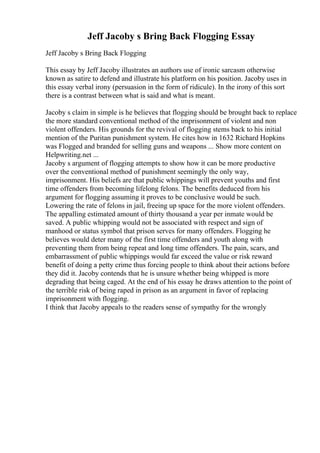 Jeff Jacoby s Bring Back Flogging Essay
Jeff Jacoby s Bring Back Flogging
This essay by Jeff Jacoby illustrates an authors use of ironic sarcasm otherwise
known as satire to defend and illustrate his platform on his position. Jacoby uses in
this essay verbal irony (persuasion in the form of ridicule). In the irony of this sort
there is a contrast between what is said and what is meant.
Jacoby s claim in simple is he believes that flogging should be brought back to replace
the more standard conventional method of the imprisonment of violent and non
violent offenders. His grounds for the revival of flogging stems back to his initial
mention of the Puritan punishment system. He cites how in 1632 Richard Hopkins
was Flogged and branded for selling guns and weapons ... Show more content on
Helpwriting.net ...
Jacoby s argument of flogging attempts to show how it can be more productive
over the conventional method of punishment seemingly the only way,
imprisonment. His beliefs are that public whippings will prevent youths and first
time offenders from becoming lifelong felons. The benefits deduced from his
argument for flogging assuming it proves to be conclusive would be such.
Lowering the rate of felons in jail, freeing up space for the more violent offenders.
The appalling estimated amount of thirty thousand a year per inmate would be
saved. A public whipping would not be associated with respect and sign of
manhood or status symbol that prison serves for many offenders. Flogging he
believes would deter many of the first time offenders and youth along with
preventing them from being repeat and long time offenders. The pain, scars, and
embarrassment of public whippings would far exceed the value or risk reward
benefit of doing a petty crime thus forcing people to think about their actions before
they did it. Jacoby contends that he is unsure whether being whipped is more
degrading that being caged. At the end of his essay he draws attention to the point of
the terrible risk of being raped in prison as an argument in favor of replacing
imprisonment with flogging.
I think that Jacoby appeals to the readers sense of sympathy for the wrongly
 