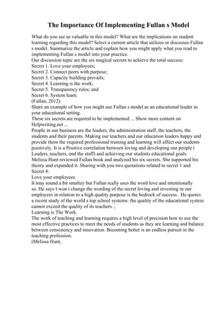The Importance Of Implementing Fullan s Model
What do you see as valuable in this model? What are the implications on student
learning regarding this model? Select a current article that utilizes or discusses Fullan
s model. Summarize the article and explain how you might apply what you read to
implementing Fullan s model into your practice.
Our discussion topic are the six magical secrets to achieve the total success:
Secret 1. Love your employees;
Secret 2. Connect peers with purpose;
Secret 3. Capacity building prevails;
Secret 4. Learning is the work;
Secret 5. Transparency rules; and
Secret 6. System learn.
(Fullan, 2012).
Share an example of how you might use Fullan s model as an educational leader in
your educational setting.
These six secrets are required to be implemented ... Show more content on
Helpwriting.net ...
People in our business are the leaders, the administration staff, the teachers, the
students and their parents. Making our teachers and our education leaders happy and
provide them the required professional training and learning will affect our students
positively. It is a Positive correlation between loving and developing our people (
Leaders, teachers, and the staff) and achieving our students educational goals.
Melissa Hunt reviewed Fullan book and analyzed his six secrets. She supported his
theory and expanded it. Sharing with you two quotations related to secret 1 and
Secret 4:
Love your employees.
It may sound a bit smaltzy but Fullan really uses the word love and intentionally
so. He says I won t change the wording of the secret loving and investing in our
employees in relation to a high quality purpose is the bedrock of success . He quotes
a recent study of the world s top school systems: the quality of the educational system
cannot exceed the quality of its teachers. ;
Learning is The Work.
The work of teaching and learning requires a high level of precision how to use the
most effective practices to meet the needs of students as they are learning and balance
between consistency and innovation. Becoming better is an endless pursuit in the
teaching profession.
(Melissa Hunt,
 