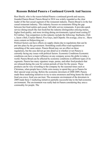 Reasons Behind Panera s Continued Growth And Success
Ron Shaich, who is the reason behind Panera s continued growth and success,
founded Panera Bread. Panera Bread in 2014 was widely regarded as the clear
leader of the fast casual segment of the restaurant industry. Panera Bread is in the fast
casual restaurant industry. This industry focuses on restaurants filling the gap
between fast food outlets and casual, full table service restaurants. It provides quick
service dining (much like fast food) but the industry distinguishes enticing menus,
higher food quality, and more inviting dining environments; typical meal costing $7
$12 dollars. Top competitors in this industry include the following: Starbucks, Chili
s, Jason s Deli, Cracker Barrel, Five Guys, and Chipotle. On average, close to... Show
more content on Helpwriting.net ...
Political factors can have effects on supply chains due to regulations that can be
put into place by the government. Something could effect road regulations or
something of the same nature. Panera Bread may see an effect on these
regulations, but the case did not go into detail as to whether or not Panera is
currently facing any issues with political factors. Economic Conditions Economic
conditions can have a major influence on any company across the globe in today s
world. Panera Bread can be affected by economic conditions in different types of its
segments. Panera has many signature soups, pastas, and other food products that
are released during the year for certain periods of time for the season. These
products can be very rewarding to the company by the seasonal times such as
Christmas, when people have a little extra money to spend they go to Panera for
their special soup craving. Before the economic downturn of 2008 2009, Panera
made three marketing initiatives to try to raise awareness and bring home the idea of
food you crave, food you can trust. The economic environment of the downturn in
2009 made these 3 marketing initiatives partially successful due to the bad economic
environment. The environment was really had on Panera considering they area a
commodity for people. The
 