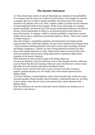 The Income Statement
As it has always been a point of concern that people pay attention to the profitability
of a company and this can be as a result of several reasons. For example, let s picture
a company that was not able to operate profitably, the bottom line of the income
statement will indicate a Net Loss. Thus, a banker, lender or creditor may be reluctant
to extend additional credit to the company. While on the other hand, if a company
operates profitably, the bottom line of the income statementwill indicate a net profit or
income, which demonstrates its ability to use borrowed and invested funds in a
successful manner. A company s ability to operate profitably is important to current
lenders and investors, competitors, government agencies, labour... Show more content
on Helpwriting.net ...
Also, the company s outstanding reputation, the brand names developed and the
unique product lines within the company will also not be reported on the balance sheet
. The accountants matching principle will result in assets such as building, furniture
and fittings, equipment s, vehicles etc. that is being reported at amounts less than
these assets usually depreciate in value. Depreciation reduces an assets book value
each year and these amount that is being depreciated is reported as depreciation
expenses on the income statement.
Brief definition of what would be found in the balance sheet are;
a.Long term liabilities: long term liabilities such as Note Payable (not due within one
year) or Bonds Payable (not maturing within one year) will often have current values
that differ from the amounts reported on the Balance Sheet.
b.Current Assets: current assets such as cash, accounts receivable, inventory,
supplies, prepaid insurance etc. are usually close to the amount reported on the
Balance Sheet.
c.Current Liabilities: Current liabilities such as Notes Payable (due within one year),
Accounts payable, Wages Payable, Interest Payable, Unearned Revenue etc. are likely
to have current values that are close to the amounts that is been reported on the
Balance Sheet.
Note: By definition, the current Assets and Current Liabilities are turning over: at
least once a year and as a
 