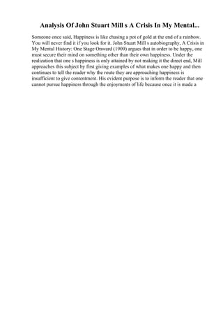 Analysis Of John Stuart Mill s A Crisis In My Mental...
Someone once said, Happiness is like chasing a pot of gold at the end of a rainbow.
You will never find it if you look for it. John Stuart Mill s autobiography, A Crisis in
My Mental History: One Stage Onward (1909) argues that in order to be happy, one
must secure their mind on something other than their own happiness. Under the
realization that one s happiness is only attained by not making it the direct end, Mill
approaches this subject by first giving examples of what makes one happy and then
continues to tell the reader why the route they are approaching happiness is
insufficient to give contentment. His evident purpose is to inform the reader that one
cannot pursue happiness through the enjoyments of life because once it is made a
 