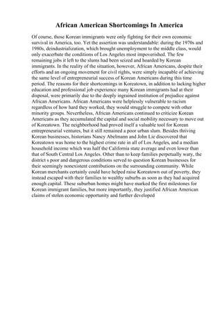 African American Shortcomings In America
Of course, those Korean immigrants were only fighting for their own economic
survival in America, too. Yet the assertion was understandable: during the 1970s and
1980s, deindustrialization, which brought unemployment to the middle class, would
only exacerbate the conditions of Los Angeles most impoverished. The few
remaining jobs it left to the slums had been seized and hoarded by Korean
immigrants. In the reality of the situation, however, African Americans, despite their
efforts and an ongoing movement for civil rights, were simply incapable of achieving
the same level of entrepreneurial success of Korean Americans during this time
period. The reasons for their shortcomings in Koreatown, in addition to lacking higher
education and professional job experience many Korean immigrants had at their
disposal, were primarily due to the deeply ingrained institution of prejudice against
African Americans. African Americans were helplessly vulnerable to racism
regardless of how hard they worked, they would struggle to compete with other
minority groups. Nevertheless, African Americans continued to criticize Korean
Americans as they accumulated the capital and social mobility necessary to move out
of Koreatown. The neighborhood had proved itself a valuable tool for Korean
entrepreneurial ventures, but it still remained a poor urban slum. Besides thriving
Korean businesses, historians Nancy Abelmann and John Lie discovered that
Koreatown was home to the highest crime rate in all of Los Angeles, and a median
household income which was half the California state average and even lower than
that of South Central Los Angeles. Other than to keep families perpetually wary, the
district s poor and dangerous conditions served to question Korean businesses for
their seemingly nonexistent contributions on the surrounding community. While
Korean merchants certainly could have helped raise Koreatown out of poverty, they
instead escaped with their families to wealthy suburbs as soon as they had acquired
enough capital. These suburban homes might have marked the first milestones for
Korean immigrant families, but more importantly, they justified African American
claims of stolen economic opportunity and further developed
 