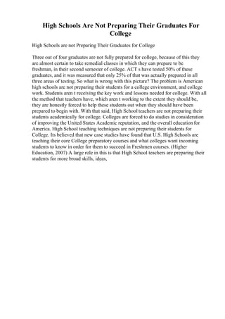 High Schools Are Not Preparing Their Graduates For
College
High Schools are not Preparing Their Graduates for College
Three out of four graduates are not fully prepared for college, because of this they
are almost certain to take remedial classes in which they can prepare to be
freshman, in their second semester of college. ACT s have tested 50% of these
graduates, and it was measured that only 25% of that was actually prepared in all
three areas of testing. So what is wrong with this picture? The problem is American
high schools are not preparing their students for a college environment, and college
work. Students aren t receiving the key work and lessons needed for college. With all
the method that teachers have, which aren t working to the extent they should be,
they are honestly forced to help these students out when they should have been
prepared to begin with. With that said, High School teachers are not preparing their
students academically for college. Colleges are forced to do studies in consideration
of improving the United States Academic reputation, and the overall education for
America. High School teaching techniques are not preparing their students for
College. Its believed that new case studies have found that U.S. High Schools are
teaching their core College preparatory courses and what colleges want incoming
students to know in order for them to succeed in Freshmen courses. (Higher
Education, 2007) A large role in this is that High School teachers are preparing their
students for more broad skills, ideas,
 