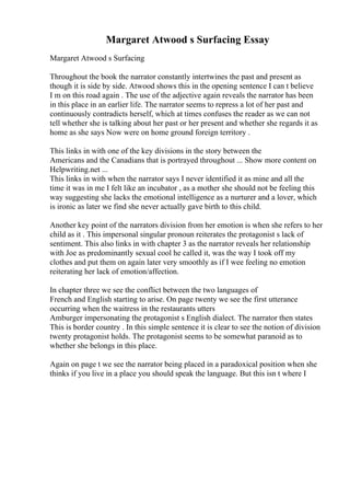 Margaret Atwood s Surfacing Essay
Margaret Atwood s Surfacing
Throughout the book the narrator constantly intertwines the past and present as
though it is side by side. Atwood shows this in the opening sentence I can t believe
I m on this road again . The use of the adjective again reveals the narrator has been
in this place in an earlier life. The narrator seems to repress a lot of her past and
continuously contradicts herself, which at times confuses the reader as we can not
tell whether she is talking about her past or her present and whether she regards it as
home as she says Now were on home ground foreign territory .
This links in with one of the key divisions in the story between the
Americans and the Canadians that is portrayed throughout ... Show more content on
Helpwriting.net ...
This links in with when the narrator says I never identified it as mine and all the
time it was in me I felt like an incubator , as a mother she should not be feeling this
way suggesting she lacks the emotional intelligence as a nurturer and a lover, which
is ironic as later we find she never actually gave birth to this child.
Another key point of the narrators division from her emotion is when she refers to her
child as it . This impersonal singular pronoun reiterates the protagonist s lack of
sentiment. This also links in with chapter 3 as the narrator reveals her relationship
with Joe as predominantly sexual cool he called it, was the way I took off my
clothes and put them on again later very smoothly as if I wee feeling no emotion
reiterating her lack of emotion/affection.
In chapter three we see the conflict between the two languages of
French and English starting to arise. On page twenty we see the first utterance
occurring when the waitress in the restaurants utters
Amburger impersonating the protagonist s English dialect. The narrator then states
This is border country . In this simple sentence it is clear to see the notion of division
twenty protagonist holds. The protagonist seems to be somewhat paranoid as to
whether she belongs in this place.
Again on page t we see the narrator being placed in a paradoxical position when she
thinks if you live in a place you should speak the language. But this isn t where I
 