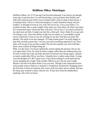Hellllooo Mikey Monologue
Hellllooo Mikey, Its 12:53 am and I am beyond exhausted. I am always am though,
some days I question how I m still functioning, I just got home from Netflix and
chill with someone and while I most certainly didn t want to sleep at their house, I
m feeling lonely. Oliver is with josh tonight so I really should be asleep, but just
couldn t, so thought id write to you. First off, let me say, I love your letters. I ve
worked out they take a week roughly from when you write them, till when I get them.
So I somewhat expect which day they will arrive. Never have I ever been excited for
my mail most are bills. It makes me feel like a little girl. I don t think ill ever get sick
of writing to you. I have the ability to talk way too much, so I m probably a good
choice of pen pal, I ll never run out of things to say but I feel like you knew this
already. Not much of me has changed. :P Camp sounds great! I m really happy to
hear that you had a great time. I m sure you aced everything required of you. How
often will you get to go on these camps? Do you have people you went with that...
Show more content on Helpwriting.net ...
Haha. I m the mum, I m always behind the camera taking the pictures, but no one
ever takes them of me. So what ill send is crappy selfies that are embarrassing, but
oh well. I really don t like my body and feel so insecure now being single. I gained
so much weight after Oliver was born. I literally have a yukky mums body. I cringe
even the thought of it. BUT great news, I have been starting to work hard and am
slowly dropping the weight. Only another 20kilos to go to be my goal weight.
Maybe I can aim to be there before I see you next. Though it has surprised me how
some people seem to find me so attractive. Completely shocked me. Stripping down
the first time in front of someone who wasn t josh was pretty nerve racking. But hey,
the lucky guy seemed to enjoy what he saw. It may have been his drunkenness
speaking, who will ever know
 