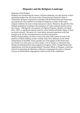 Hispanics and the Religious Landscape
Statement of the Problem
Hispanics are transforming the nation s religious landscape, not only because of their
increasing numbers but also because they are practicing a distinctive form of
Christianity. Religious expressions associated with the Pentecostal and Charismatic
movements are a key attribute of worship for Hispanics in many of the major
religious traditions far more so than among non Latinos. Moreover, the growth of the
Hispanic population is leading to the emergence of Latino oriented churches across
the country . Although the vast majority of religious Hispanics identify as Catholic
(Pew, 2007), a significant minority practice various Pentecostal faiths. Many of those
are recent converts. The desire for a more direct, personal experience with God
emerges as by far the most potent motive for these conversions.
Modern Pentecostalism can find its roots in the early 20th century revivals of the
practices of Spirit infilling, ecstatic worship, and a strict adherence to the literal
interpretation of the Bible. Some consider one of the appeals of the Pentecostal
movement in its early years, as well as today, to be an inclusive, whosoever may
attitude of multiculturalism and evangelism (Longman, 2012). Though Pentecostal
organizations exist that are predominantly Caucasian, Black, or Hispanic, a growing
trend of incorporating all ethnicities within one congregation has led to a dramatic
increase in multicultural congregations within several of the established
 