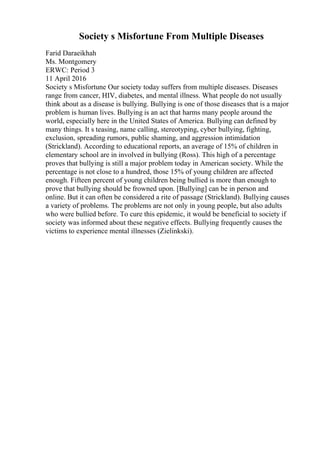 Society s Misfortune From Multiple Diseases
Farid Daraeikhah
Ms. Montgomery
ERWC: Period 3
11 April 2016
Society s Misfortune Our society today suffers from multiple diseases. Diseases
range from cancer, HIV, diabetes, and mental illness. What people do not usually
think about as a disease is bullying. Bullying is one of those diseases that is a major
problem is human lives. Bullying is an act that harms many people around the
world, especially here in the United States of America. Bullying can defined by
many things. It s teasing, name calling, stereotyping, cyber bullying, fighting,
exclusion, spreading rumors, public shaming, and aggression intimidation
(Strickland). According to educational reports, an average of 15% of children in
elementary school are in involved in bullying (Ross). This high of a percentage
proves that bullying is still a major problem today in American society. While the
percentage is not close to a hundred, those 15% of young children are affected
enough. Fifteen percent of young children being bullied is more than enough to
prove that bullying should be frowned upon. [Bullying] can be in person and
online. But it can often be considered a rite of passage (Strickland). Bullying causes
a variety of problems. The problems are not only in young people, but also adults
who were bullied before. To cure this epidemic, it would be beneficial to society if
society was informed about these negative effects. Bullying frequently causes the
victims to experience mental illnesses (Zielinkski).
 