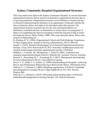 Sydney Community Hospital Organisational Structure
This essay sheds some light on the Sydney Community Hospital, its current functional
organisational structure and its need for an alternative organisational structure due to
its growing population. Organisational structure can be defined as a framework that
is utilized in characterizing the hierarchy of an organisation. It basically clarifies the
lines of authority, duties, and rights of an individual within that structure. The
organisational structure ascertains the way the roles and responsibilities are
distributed, controlled and flow of information in various layers of management. It
helps in accomplishing the objectives keeping in mind the end goal to help in future
development (Sower, Duffy, Kohers, 2008). This essay discusses about... Show more
content on Helpwriting.net ...
R., Redman, R. W. (2000). Organizational Culture and Work Redesign: Experiences
in Three Organizations. Journal of Nursing Administration, 30(12), 604 610.
Joseph, C. (2015). Benefits Disadvantages of a Functional Organizational Structure.
Houston, Texas, USA. Retrieved 08 20, 2015, from http://smallbusiness.chron.com
/benefits disadvantages functional organizational structure 11944.html
Maddern, J., Courtney, M., Montgomery, J., Nash, R. (2006). Traditional and
emerging organisational designs (2nd ed.). Marrickville, Australia: Elsevier Australia.
Roussel, L., Swansburg, R. C., Swansburg, R. J. (2013). Management and leadership
for nurse administrators (4th ed.). Jones Bartlett Learning.
Sower, V. E., Duffy, J. A., Kohers, G. (2008). Benchmarking for Hospitals: Achieving
Best in class Performance Without Having to Reinvent the Wheel. ASQ Quality Press.
Sullivan, E. J., Garland, G. (2009). Designing organizations. In Effective leadership
and management in nursing (7th ed.). Upper Saddle River, NJ, USA: Pearson
Prentice Hall.
Sullivan, E. j., Garland, G. (2010). Motivating and developing others. In Practical
leadership and management in nursing (2nd ed.). UK: Pearson Education
 