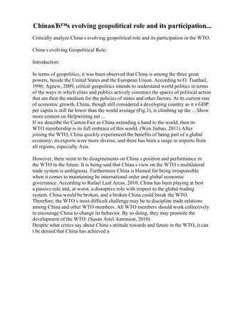 ChinaвЂ™s evolving geopolitical role and its participation...
Critically analyze China s evolving geopolitical role and its participation in the WTO.
China s evolving Geopolitical Role:
Introduction:
In terms of geopolitics, it was been observed that China is among the three great
powers, beside the United States and the European Union. According to O. Tuathail,
1996; Agnew, 2009, critical geopolitics intends to understand world politics in terms
of the ways in which elites and publics actively construct the spaces of political action
that are then the medium for the policies of states and other factors. At its current rate
of economic growth, China, though still considered a developing country as it s GDP
per capita is still far lower than the world average (Fig.1), is climbing up the ... Show
more content on Helpwriting.net ...
If we describe the Canton Fair as China extending a hand to the world, then its
WTO membership is its full embrace of this world. (Wen Jiabao, 2011) After
joining the WTO, China quickly experienced the benefits of being part of a global
economy; its exports were more diverse, and there has been a surge in imports from
all regions, especially Asia.
However, there seem to be disagreements on China s position and performance in
the WTO in the future. It is being said that China s view on the WTO s multilateral
trade system is ambiguous. Furthermore China is blamed for being irresponsible
when it comes to maintaining he international order and global economic
governance. According to Rafael Leal Arcas, 2010, China has been playing at best
a passive role and, at worst, a disruptive role with respect to the global trading
system. China would be broken, and a broken China could break the WTO.
Therefore, the WTO s most difficult challenge may be to discipline trade relations
among China and other WTO members. All WTO members should work collectively
to encourage China to change its behavior. By so doing, they may promote the
development of the WTO. (Susan Ariel Aaronson, 2010)
Despite what critics say about China s attitude towards and future in the WTO, it can
t be denied that China has achieved a
 