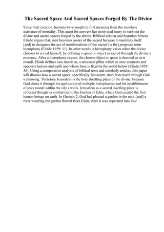 The Sacred Space And Sacred Spaces Forged By The Divine
Since their creation, humans have sought to find meaning from the mundane
existence of mortality. This quest for answers has motivated many to seek out the
divine and sacred spaces forged by the divine. Biblical scholar and historian Mircea
Eliade argues that, man becomes aware of the sacred because it manifests itself
[and] to designate the act of manifestations of the sacred [is the] proposed term
hierophany (Eliade 1959: 11). In other words, a hierophany exists when the divine
chooses to reveal himself, by defining a space or object as sacred through the divine s
presence. After a hierophany occurs, the chosen object or space is deemed an axis
mundi. Eliade defines axis mundi as, a universal pillar which at once connects and
supports heaven and earth and whose base is fixed in the world below (Eliade 1959:
36). Using a comparative analysis of biblical texts and scholarly articles, this paper
will discuss how a sacred space, specifically Jerusalem, manifests itself through God
s choosing. Therefore Jerusalem is the holy dwelling place of the divine, because
God chose it through his application of multiple hierophanies and his establishment
of axes mundi within the city s walls. Jerusalem as a sacred dwelling place is
reflected though its similarities to the Garden of Eden, where God created the first
human beings on earth. In Genesis 2, God had planted a garden in the east, [and] a
river watering the garden flowed from Eden, there it was separated into four
 
