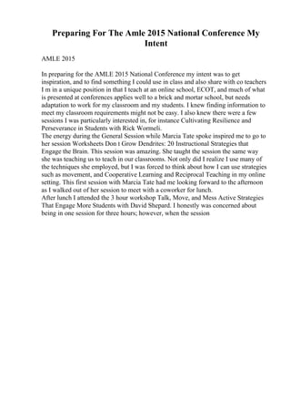 Preparing For The Amle 2015 National Conference My
Intent
AMLE 2015
In preparing for the AMLE 2015 National Conference my intent was to get
inspiration, and to find something I could use in class and also share with co teachers
I m in a unique position in that I teach at an online school, ECOT, and much of what
is presented at conferences applies well to a brick and mortar school, but needs
adaptation to work for my classroom and my students. I knew finding information to
meet my classroom requirements might not be easy. I also knew there were a few
sessions I was particularly interested in, for instance Cultivating Resilience and
Perseverance in Students with Rick Wormeli.
The energy during the General Session while Marcia Tate spoke inspired me to go to
her session Worksheets Don t Grow Dendrites: 20 Instructional Strategies that
Engage the Brain. This session was amazing. She taught the session the same way
she was teaching us to teach in our classrooms. Not only did I realize I use many of
the techniques she employed, but I was forced to think about how I can use strategies
such as movement, and Cooperative Learning and Reciprocal Teaching in my online
setting. This first session with Marcia Tate had me looking forward to the afternoon
as I walked out of her session to meet with a coworker for lunch.
After lunch I attended the 3 hour workshop Talk, Move, and Mess Active Strategies
That Engage More Students with David Shepard. I honestly was concerned about
being in one session for three hours; however, when the session
 