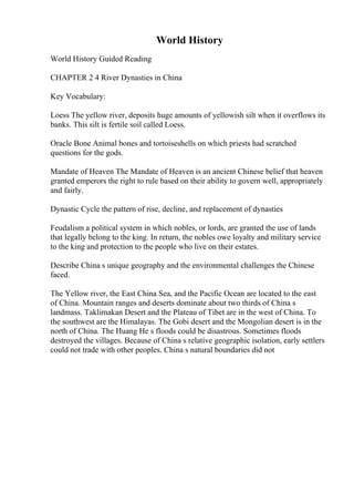 World History
World History Guided Reading
CHAPTER 2 4 River Dynasties in China
Key Vocabulary:
Loess The yellow river, deposits huge amounts of yellowish silt when it overflows its
banks. This silt is fertile soil called Loess.
Oracle Bone Animal bones and tortoiseshells on which priests had scratched
questions for the gods.
Mandate of Heaven The Mandate of Heaven is an ancient Chinese belief that heaven
granted emperors the right to rule based on their ability to govern well, appropriately
and fairly.
Dynastic Cycle the pattern of rise, decline, and replacement of dynasties
Feudalism a political system in which nobles, or lords, are granted the use of lands
that legally belong to the king. In return, the nobles owe loyalty and military service
to the king and protection to the people who live on their estates.
Describe China s unique geography and the environmental challenges the Chinese
faced.
The Yellow river, the East China Sea, and the Pacific Ocean are located to the east
of China. Mountain ranges and deserts dominate about two thirds of China s
landmass. Taklimakan Desert and the Plateau of Tibet are in the west of China. To
the southwest are the Himalayas. The Gobi desert and the Mongolian desert is in the
north of China. The Huang He s floods could be disastrous. Sometimes floods
destroyed the villages. Because of China s relative geographic isolation, early settlers
could not trade with other peoples. China s natural boundaries did not
 