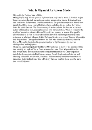 Who Is Miyazaki An Auteur Movie
Miyazaki the Fashion Icon of Film
Many people may have a specific style in which they like to dress. A woman might
have a signature lipstick she enjoys wearing, a man might have a distinct cologne
that stands out from the rest. Movies are not too far apart in comparison. Sometimes
people find films more enjoyable than others, and often do not realize they come
from the same director. The Auteur theory is a that defines the director as the sole
author of the entire film, adding his or her own personal style. When it comes to the
world of animation, director Hayao Miyazaki is a pioneer in auteur. His specific
directorial style is seen in many of his films in which he manages to make films
enjoyable to adults of all ages. Kiki s Delivery Service was one of director Miyazaki s
first major films. During the climax of the film Kiki s Delivery Service, director
Hayao Miyazaki illustrates his signature auteur style that makes his movies
distinguished and enjoyable.
There is a significant pattern that Hayao Miyazaki has in most of his animated films
that identify his style different from western directors. First, Miyazaki is a director
that prefers hand drawn animation to computerized animation. Other important
details he demonstrates in his films are strong female leads, original stories, and
ordinary characters. In addition, Miyazaki likes to employ the environment as an
important factor in his films. Kiki s Delivery Service exhibits these specific traits
that reveal Miyazaki
 