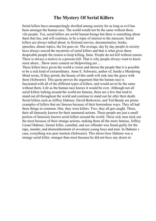 The Mystery Of Serial Killers
Serial killers have unsuspectingly dwelled among society for as long as evil has
been amongst the human race. The world would not be the same without these
vile people. Yes, serial killers are awful human beings but there is something about
them that has, and will continue, to be a topic of interest to the innocent. Serial
killers are always talked about; in fictional movies, documentaries, books,
speeches, dinner topics, the list goes on. The average, day by day people in society
have always craved the mysteries of serial killers and that is what gives these
despicable people the reason to keep killing, fame. People do not kill without reason.
There is always a motive to a persons kill. That is why people always want to know
more about... Show more content on Helpwriting.net ...
These killers have given the world a vision and shown the people that it is possible
to be a sick kind of extraordinary. Anne E. Schwartz, author of, Inside a Murdering
Mind wrote, If they perish, the beauty of this earth will sink into the grave with
them (Schwartz). This quote proves the argument that the human race is
fascinated with all of the different types of killers, and would never be the same
without them. Life as the human race knows it would be over. Although not all
serial killers lurking around the world are famous, there are a few that tend to
stand out all throughout the world and continue to stand out far after their death.
Serial killers such as Jeffrey Dahmer, David Berkowitz, and Ted Bundy are prime
examples of killers that are famous because of their horrendous ways. They all had
three things in common. One, they were killers. Two, they all got caught. Three,
their all famously known for their unnatural actions. These people are just a small
portion of famously known serial killers around the world. These sick men stick out
the most because of their strange actions, making them all the more famous. Jeffrey
Lionel Dahmer, former killer, cannibal, and sex offender was found guilty for the
rape, murder, and dismemberment of seventeen young boys and men. In Dahmer s
case, everything was post mortem (Schwartz). This shows how Dahmer was a
strange serial killer, stranger than most because he did not have any desire to
 