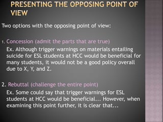 Two options with the opposing point of view:
1. Concession (admit the parts that are true)
Ex. Although trigger warnings on materials entailing
suicide for ESL students at HCC would be beneficial for
many students, it would not be a good policy overall
due to X, Y, and Z.
2. Rebuttal (challenge the entire point)
Ex. Some could say that trigger warnings for ESL
students at HCC would be beneficial... However, when
examining this point further, it is clear that...
 