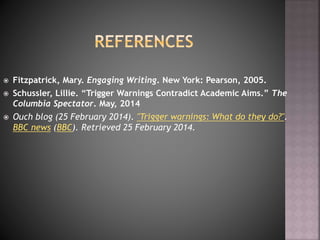  Fitzpatrick, Mary. Engaging Writing. New York: Pearson, 2005.
 Schussler, Lillie. “Trigger Warnings Contradict Academic Aims.” The
Columbia Spectator. May, 2014
 Ouch blog (25 February 2014). "Trigger warnings: What do they do?".
BBC news (BBC). Retrieved 25 February 2014.
 
