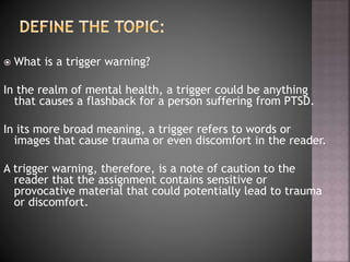  What is a trigger warning?
In the realm of mental health, a trigger could be anything
that causes a flashback for a person suffering from PTSD.
In its more broad meaning, a trigger refers to words or
images that cause trauma or even discomfort in the reader.
A trigger warning, therefore, is a note of caution to the
reader that the assignment contains sensitive or
provocative material that could potentially lead to trauma
or discomfort.
 