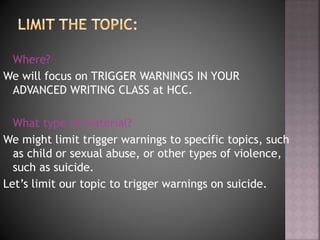 Where?
We will focus on TRIGGER WARNINGS IN YOUR
ADVANCED WRITING CLASS at HCC.
What type of material?
We might limit trigger warnings to specific topics, such
as child or sexual abuse, or other types of violence,
such as suicide.
Let’s limit our topic to trigger warnings on suicide.
 