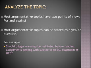  Most argumentative topics have two points of view:
For and against
 Most argumentative topics can be stated as a yes/no
question.
For example:
 Should trigger warnings be instituted before reading
assignments dealing with suicide in an ESL classroom at
HCC?
 