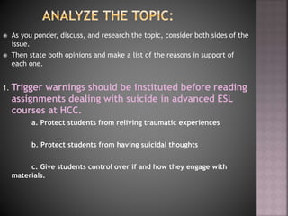  As you ponder, discuss, and research the topic, consider both sides of the
issue.
 Then state both opinions and make a list of the reasons in support of
each one.
1. Trigger warnings should be instituted before reading
assignments dealing with suicide in advanced ESL
courses at HCC.
a. Protect students from reliving traumatic experiences
b. Protect students from having suicidal thoughts
c. Give students control over if and how they engage with
materials.
 