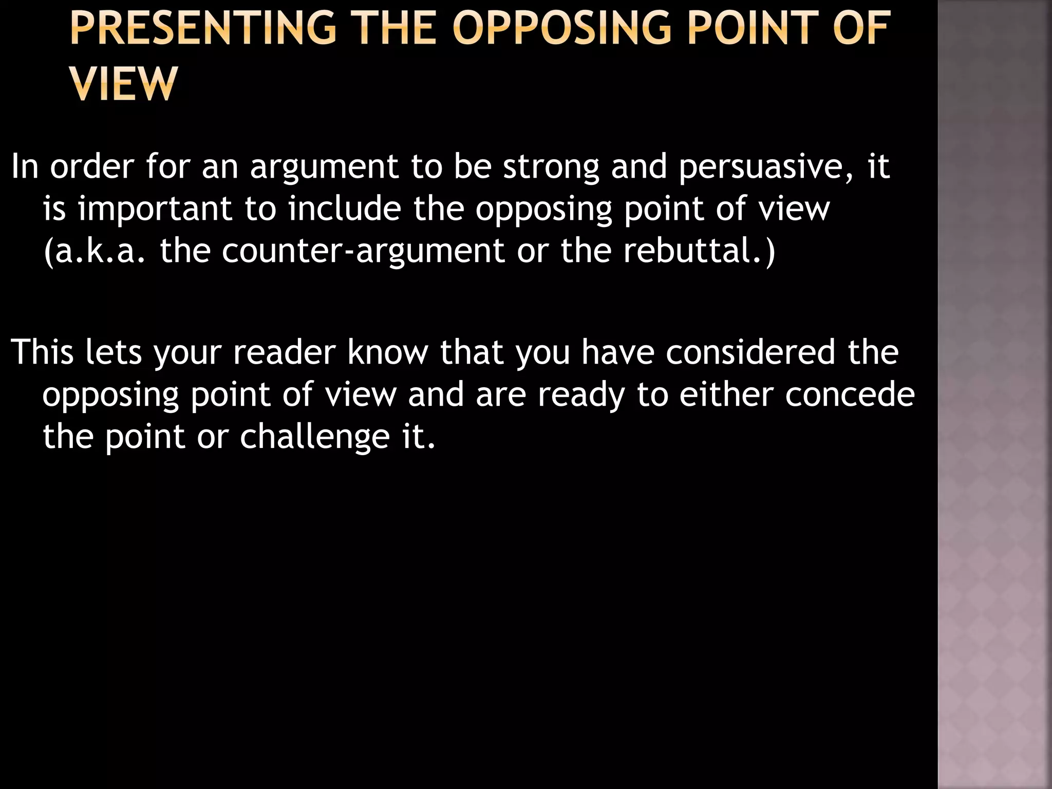 In order for an argument to be strong and persuasive, it
is important to include the opposing point of view
(a.k.a. the counter-argument or the rebuttal.)
This lets your reader know that you have considered the
opposing point of view and are ready to either concede
the point or challenge it.
 