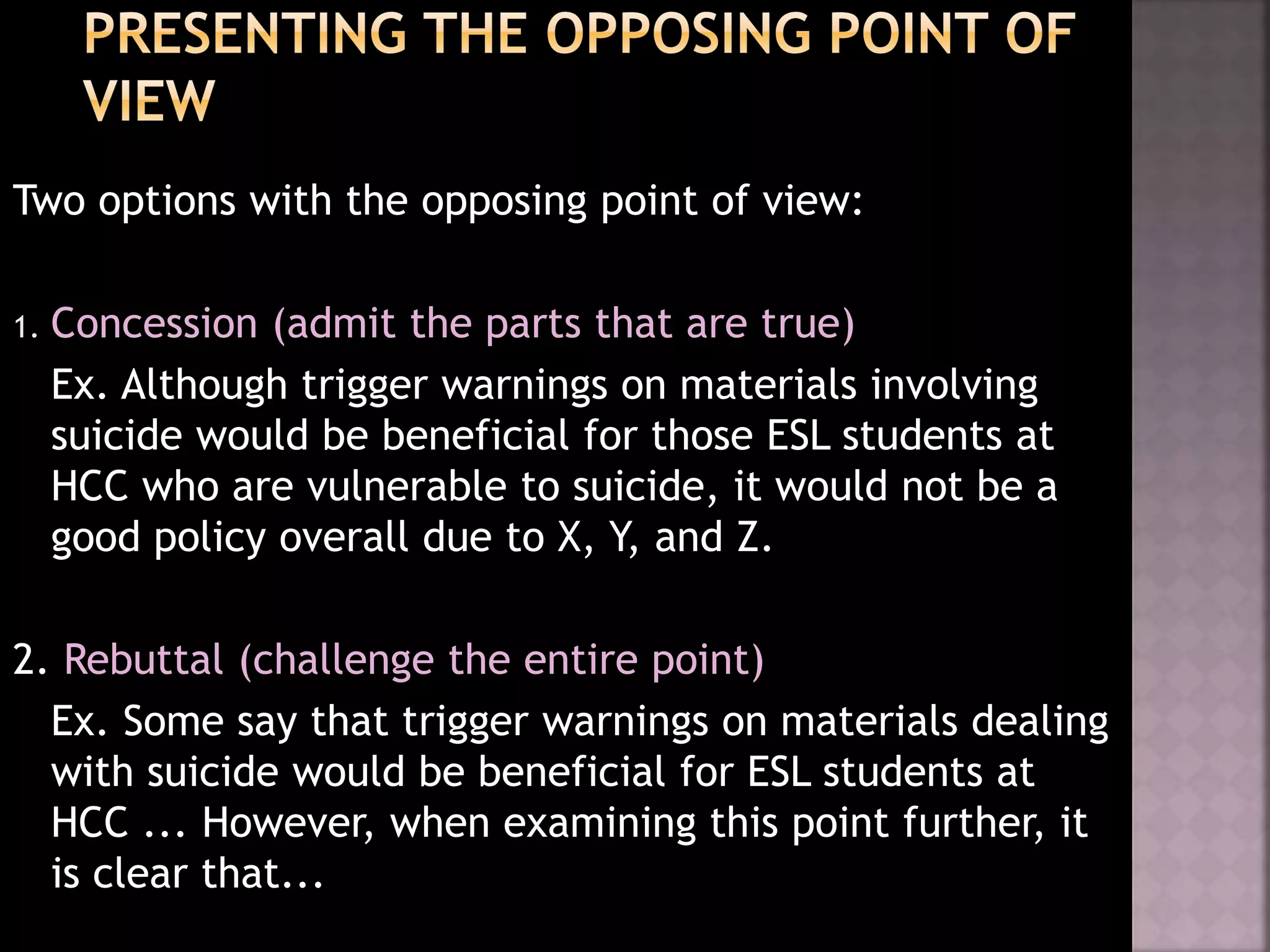 Two options with the opposing point of view:
1. Concession (admit the parts that are true)
Ex. Although trigger warnings on materials involving
suicide would be beneficial for those ESL students at
HCC who are vulnerable to suicide, it would not be a
good policy overall due to X, Y, and Z.
2. Rebuttal (challenge the entire point)
Ex. Some say that trigger warnings on materials dealing
with suicide would be beneficial for ESL students at
HCC ... However, when examining this point further, it
is clear that...
 