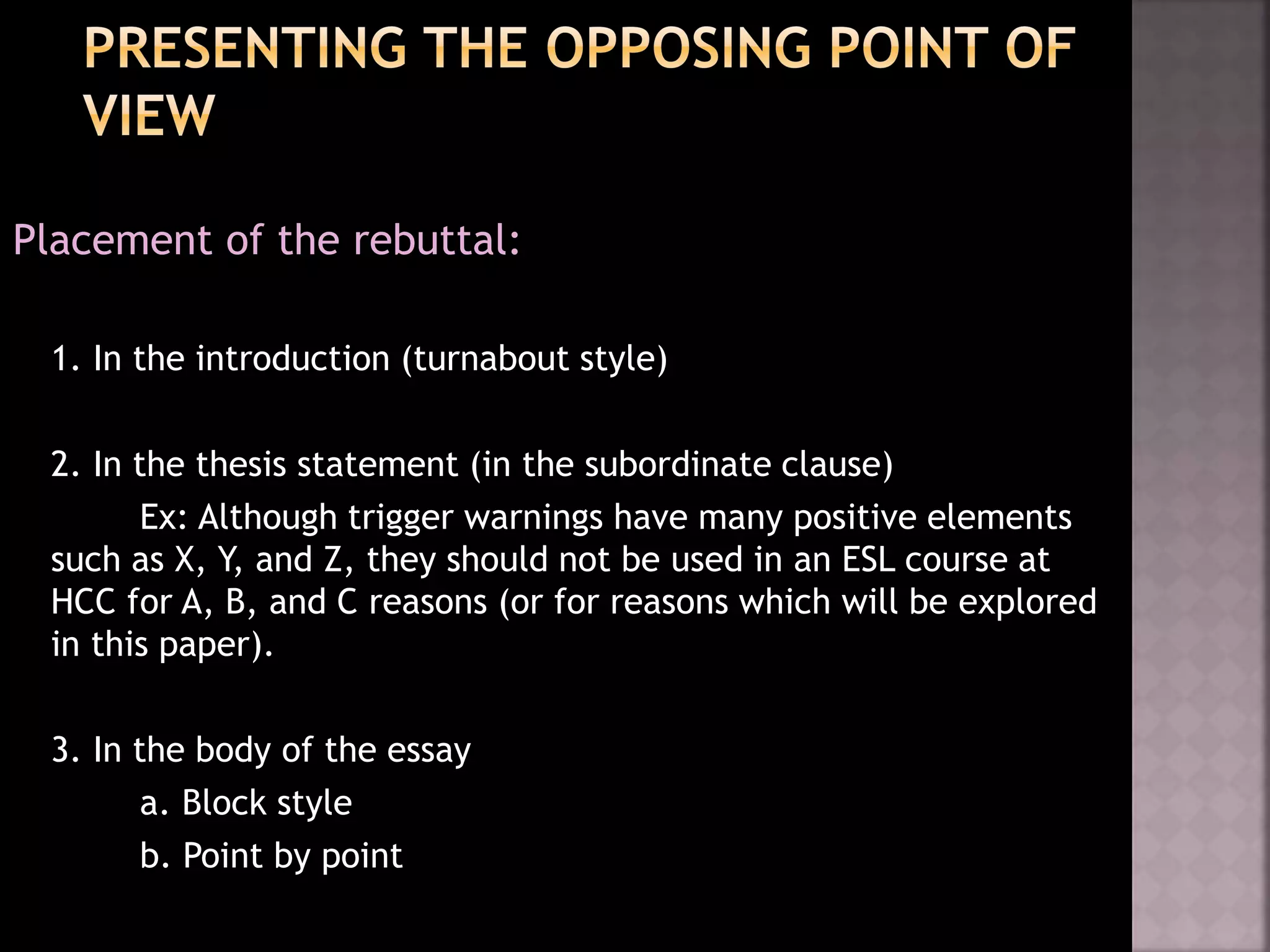 Placement of the rebuttal:
1. In the introduction (turnabout style)
2. In the thesis statement (in the subordinate clause)
Ex: Although trigger warnings have many positive elements
such as X, Y, and Z, they should not be used in an ESL course at
HCC for A, B, and C reasons (or for reasons which will be explored
in this paper).
3. In the body of the essay
a. Block style
b. Point by point
 