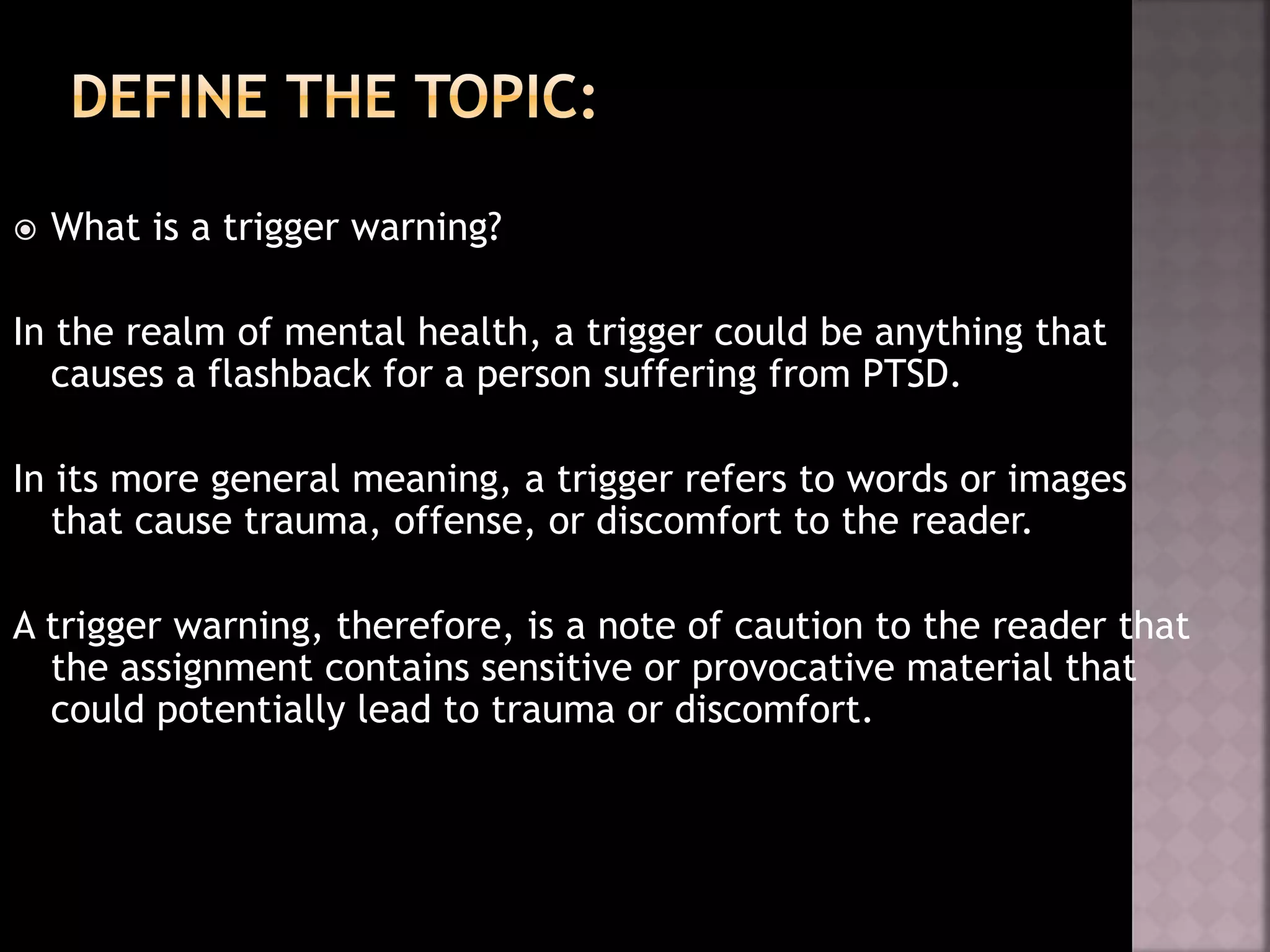  What is a trigger warning?
In the realm of mental health, a trigger could be anything that
causes a flashback for a person suffering from PTSD.
In its more general meaning, a trigger refers to words or images
that cause trauma, offense, or discomfort to the reader.
A trigger warning, therefore, is a note of caution to the reader that
the assignment contains sensitive or provocative material that
could potentially lead to trauma or discomfort.
 
