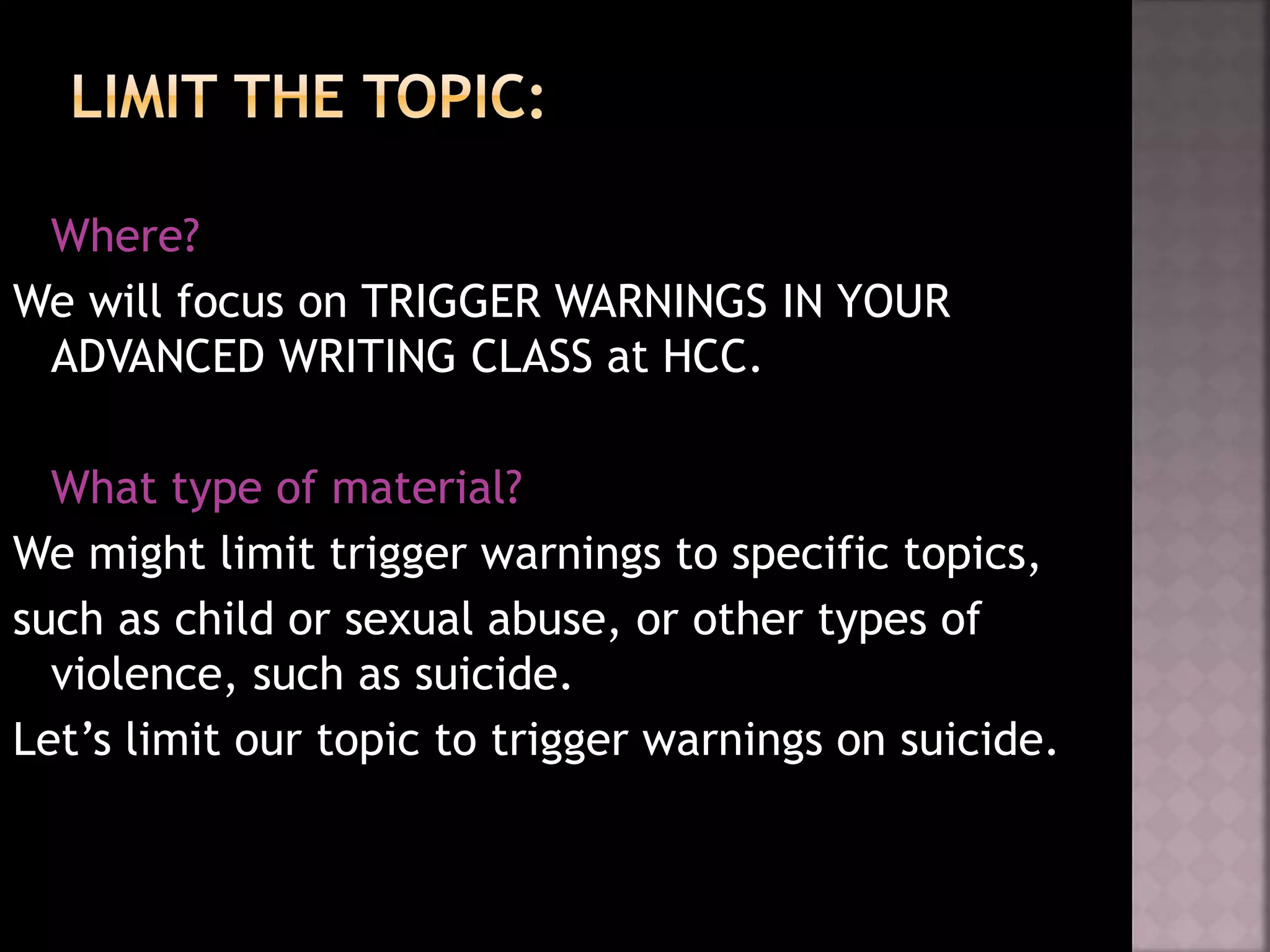 Where?
We will focus on TRIGGER WARNINGS IN YOUR
ADVANCED WRITING CLASS at HCC.
What type of material?
We might limit trigger warnings to specific topics,
such as child or sexual abuse, or other types of
violence, such as suicide.
Let’s limit our topic to trigger warnings on suicide.
 