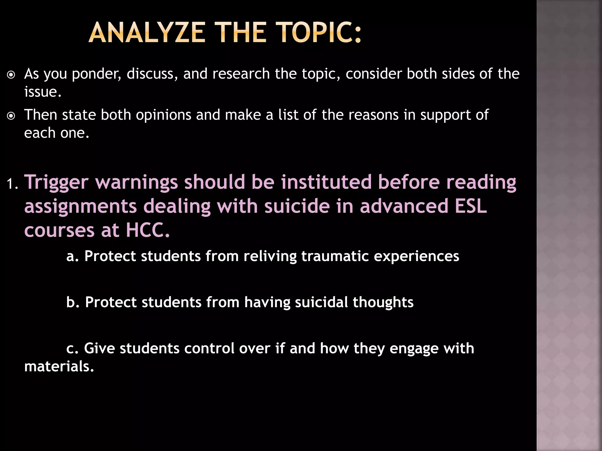  As you ponder, discuss, and research the topic, consider both sides of the
issue.
 Then state both opinions and make a list of the reasons in support of
each one.
1. Trigger warnings should be instituted before reading
assignments dealing with suicide in advanced ESL
courses at HCC.
a. Protect students from reliving traumatic experiences
b. Protect students from having suicidal thoughts
c. Give students control over if and how they engage with
materials.
 