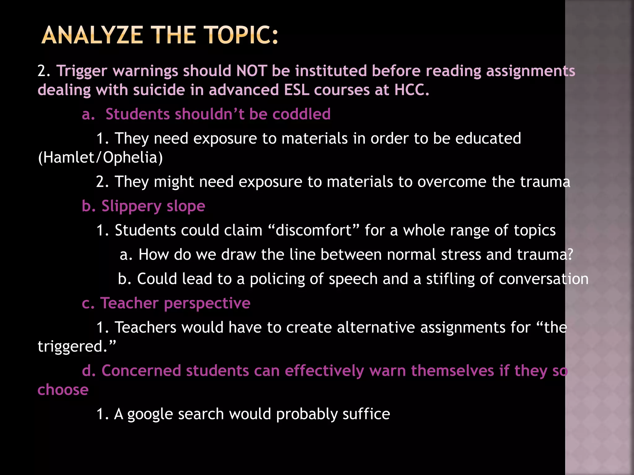2. Trigger warnings should NOT be instituted before reading assignments
dealing with suicide in advanced ESL courses at HCC.
a. Students shouldn’t be coddled
1. They need exposure to materials in order to be educated
(Hamlet/Ophelia)
2. They might need exposure to materials to overcome the trauma
b. Slippery slope
1. Students could claim “discomfort” for a whole range of topics
a. How do we draw the line between normal stress and trauma?
b. Could lead to a policing of speech and a stifling of conversation
c. Teacher perspective
1. Teachers would have to create alternative assignments for “the
triggered.”
d. Concerned students can effectively warn themselves if they so
choose
1. A google search would probably suffice
 