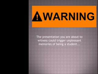 The presentation you are about to
witness could trigger unpleasant
memories of being a student...
 