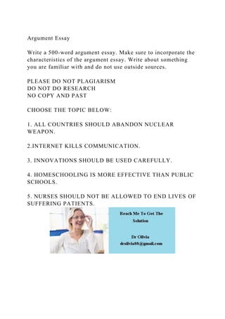 Argument Essay
Write a 500-word argument essay. Make sure to incorporate the
characteristics of the argument essay. Write about something
you are familiar with and do not use outside sources.
PLEASE DO NOT PLAGIARISM
DO NOT DO RESEARCH
NO COPY AND PAST
CHOOSE THE TOPIC BELOW:
1. ALL COUNTRIES SHOULD ABANDON NUCLEAR
WEAPON.
2.INTERNET KILLS COMMUNICATION.
3. INNOVATIONS SHOULD BE USED CAREFULLY.
4. HOMESCHOOLING IS MORE EFFECTIVE THAN PUBLIC
SCHOOLS.
5. NURSES SHOULD NOT BE ALLOWED TO END LIVES OF
SUFFERING PATIENTS.
 