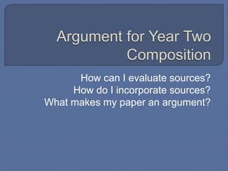 Argument for Year Two Composition How can I evaluate sources?  How do I incorporate sources? What makes my paper an argument?  