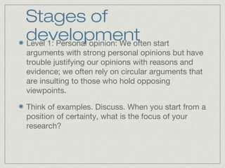 Stages of
developmentLevel 1: Personal opinion: We often start
arguments with strong personal opinions but have
trouble justifying our opinions with reasons and
evidence; we often rely on circular arguments that
are insulting to those who hold opposing
viewpoints.
Think of examples. Discuss. When you start from a
position of certainty, what is the focus of your
research?
 