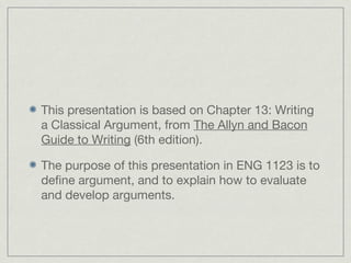This presentation is based on Chapter 13: Writing
a Classical Argument, from The Allyn and Bacon
Guide to Writing (6th edition).
The purpose of this presentation in ENG 1123 is to
define argument, and to explain how to evaluate
and develop arguments.
 