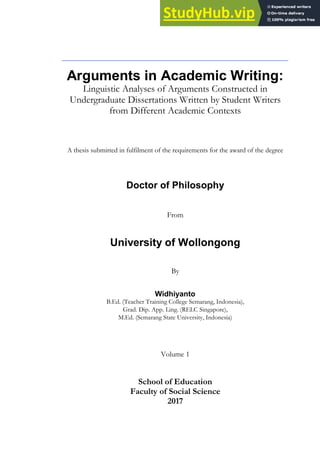 i
Title Page
Arguments in Academic Writing:
Linguistic Analyses of Arguments Constructed in
Undergraduate Dissertations Written by Student Writers
from Different Academic Contexts
A thesis submitted in fulfilment of the requirements for the award of the degree
Doctor of Philosophy
From
University of Wollongong
By
Widhiyanto
B.Ed. (Teacher Training College Semarang, Indonesia),
Grad. Dip. App. Ling. (RELC Singapore),
M.Ed. (Semarang State University, Indonesia)
Volume 1
School of Education
Faculty of Social Science
2017
 