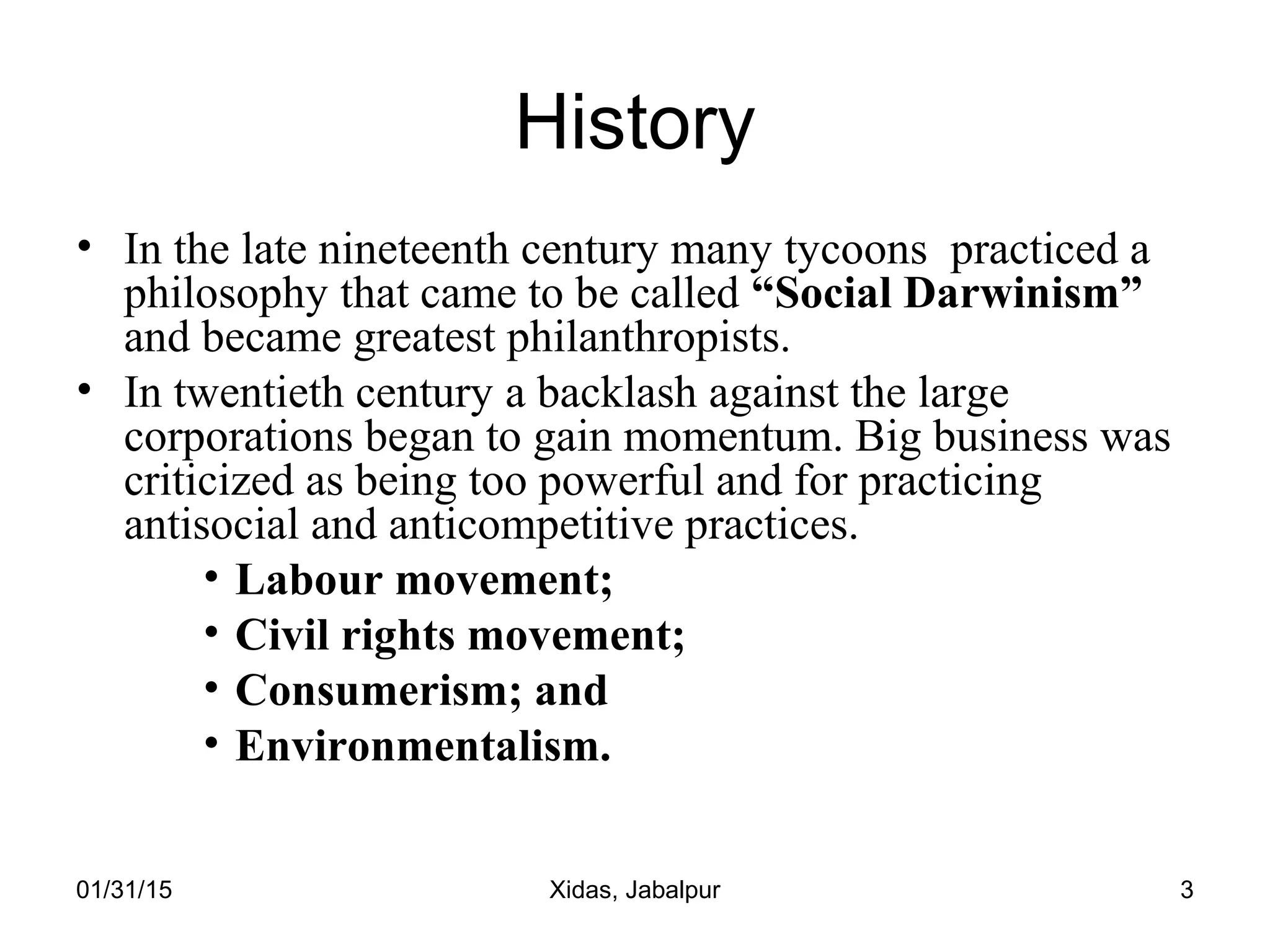 01/31/15 Xidas, Jabalpur 3
History
• In the late nineteenth century many tycoons practiced a
philosophy that came to be called “Social Darwinism”
and became greatest philanthropists.
• In twentieth century a backlash against the large
corporations began to gain momentum. Big business was
criticized as being too powerful and for practicing
antisocial and anticompetitive practices.
• Labour movement;
• Civil rights movement;
• Consumerism; and
• Environmentalism.
 