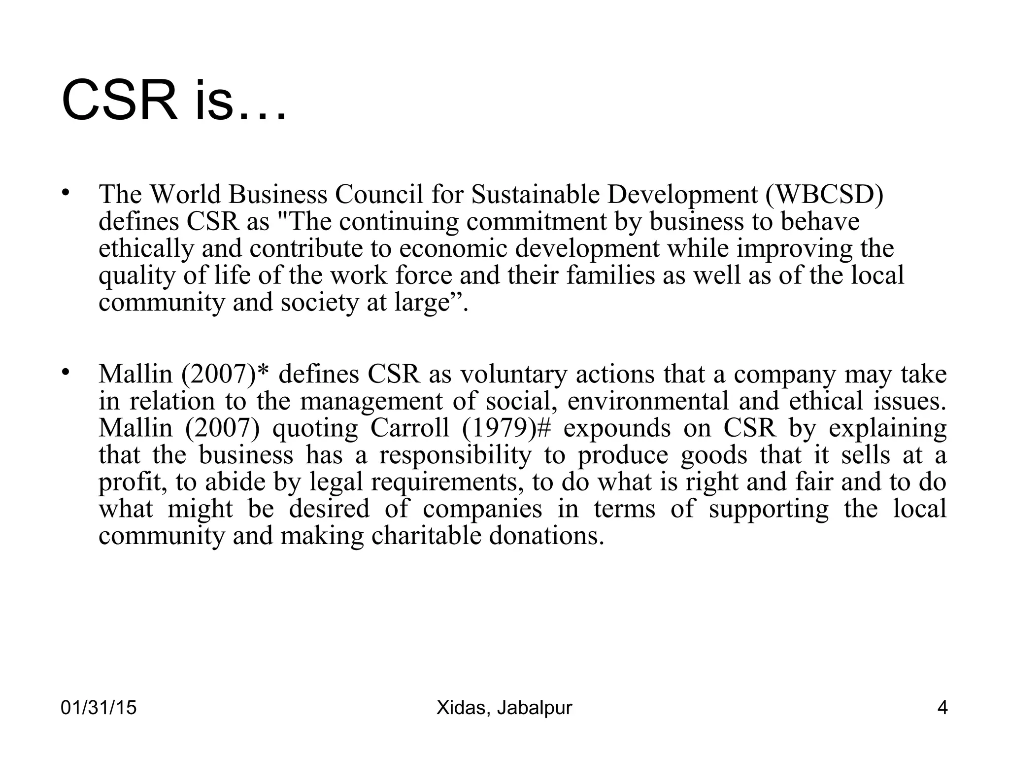 01/31/15 Xidas, Jabalpur 4
CSR is…
• The World Business Council for Sustainable Development (WBCSD)
defines CSR as "The continuing commitment by business to behave
ethically and contribute to economic development while improving the
quality of life of the work force and their families as well as of the local
community and society at large”.
• Mallin (2007)* defines CSR as voluntary actions that a company may take
in relation to the management of social, environmental and ethical issues.
Mallin (2007) quoting Carroll (1979)# expounds on CSR by explaining
that the business has a responsibility to produce goods that it sells at a
profit, to abide by legal requirements, to do what is right and fair and to do
what might be desired of companies in terms of supporting the local
community and making charitable donations.
 
