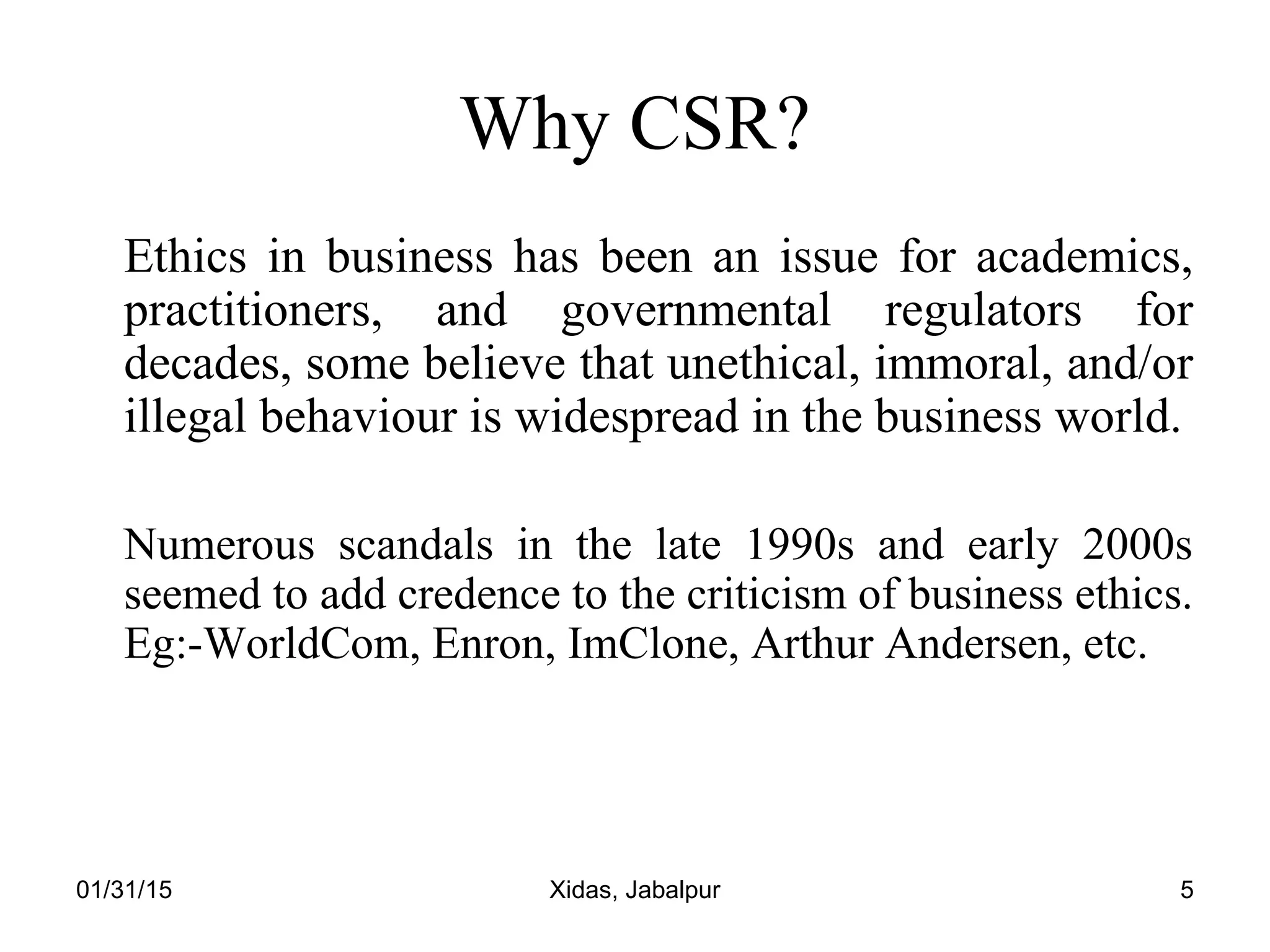 01/31/15 Xidas, Jabalpur 5
Why CSR?
Ethics in business has been an issue for academics,
practitioners, and governmental regulators for
decades, some believe that unethical, immoral, and/or
illegal behaviour is widespread in the business world.
Numerous scandals in the late 1990s and early 2000s
seemed to add credence to the criticism of business ethics.
Eg:-WorldCom, Enron, ImClone, Arthur Andersen, etc.
 