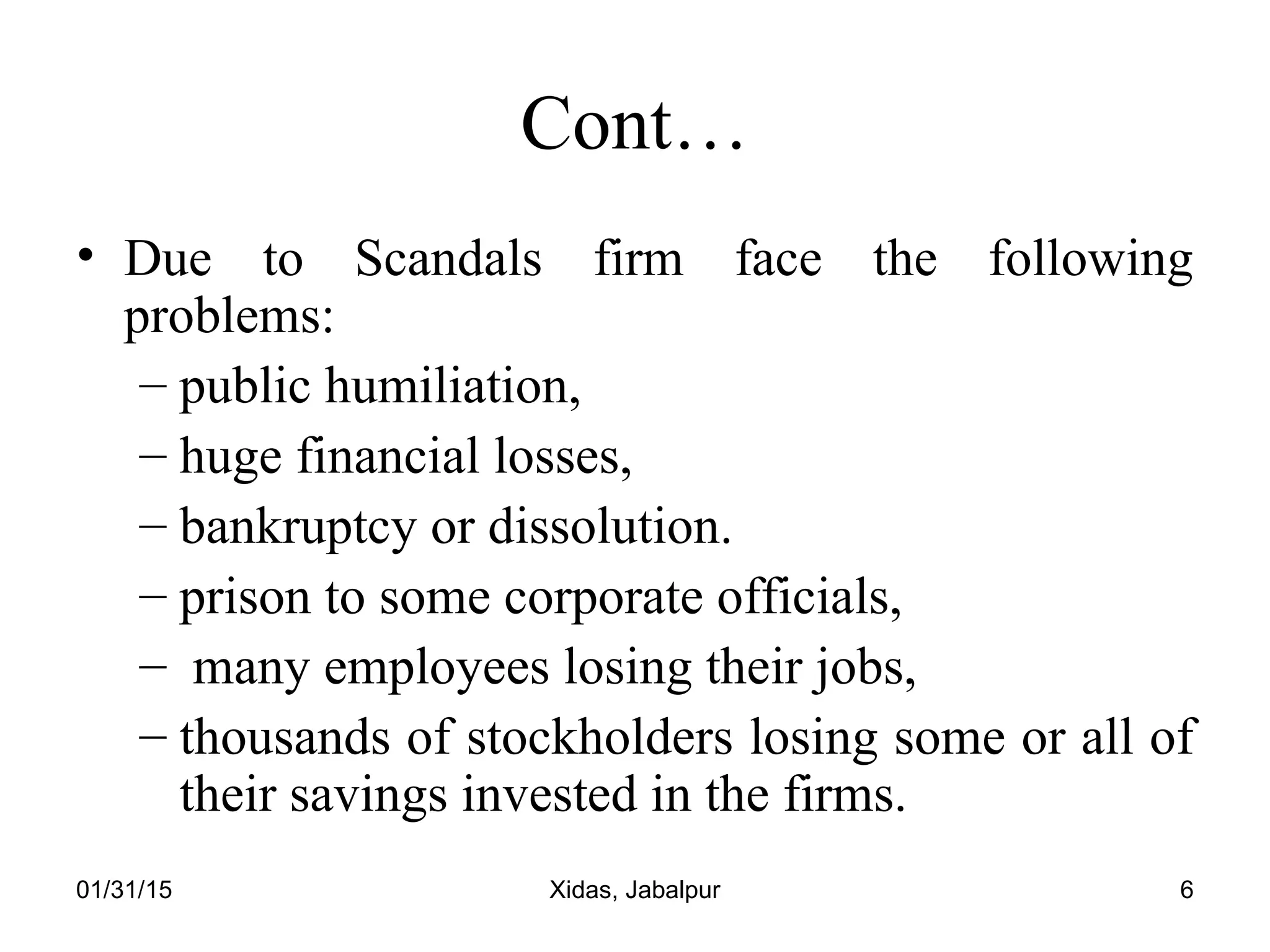 01/31/15 Xidas, Jabalpur 6
Cont…
• Due to Scandals firm face the following
problems:
– public humiliation,
– huge financial losses,
– bankruptcy or dissolution.
– prison to some corporate officials,
– many employees losing their jobs,
– thousands of stockholders losing some or all of
their savings invested in the firms.
 