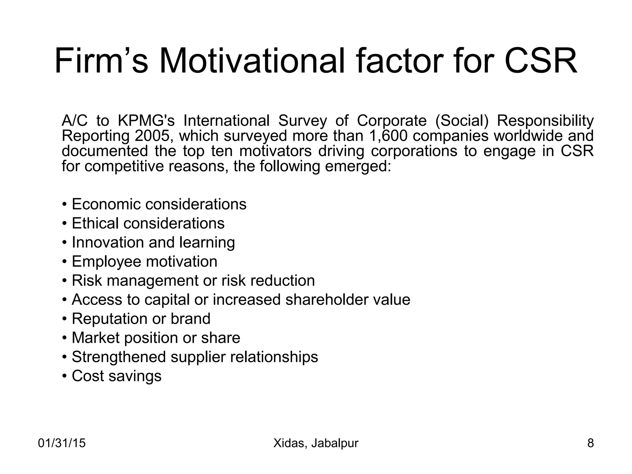 01/31/15 Xidas, Jabalpur 8
Firm’s Motivational factor for CSR
A/C to KPMG's International Survey of Corporate (Social) Responsibility
Reporting 2005, which surveyed more than 1,600 companies worldwide and
documented the top ten motivators driving corporations to engage in CSR
for competitive reasons, the following emerged:
• Economic considerations
• Ethical considerations
• Innovation and learning
• Employee motivation
• Risk management or risk reduction
• Access to capital or increased shareholder value
• Reputation or brand
• Market position or share
• Strengthened supplier relationships
• Cost savings
 