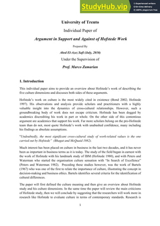 1
University of Trento
Individual Paper of
Argument in Support and Against of Hofstede Work
Prepared By
Abed El-Azez Safi (July, 2010)
Under the Supervision of
Prof. Marco Zamarian
1. Introduction
This individual paper aims to provide an overview about Hofstede’s work of describing the
five culture dimensions and discusses both sides of these arguments.
Hofstede’s work on culture is the most widely cited in existence (Bond 2002; Hofstede
1997). His observations and analysis provide scholars and practitioners with a highly
valuable insight into the dynamics of cross-cultural relationships. However, such a
groundbreaking body of work does not escape criticism. Hofstede has been dogged by
academics discrediting his work in part or whole. On the other side of this contentious
argument are academics that support his work. Far more scholars belong on the pro-Hofstede
team than do not, most quote Hofstede’s work with unabashed confidence, many including
his findings as absolute assumptions.
"Undoubtedly, the most significant cross-cultural study of work-related values is the one
carried out by Hofstede” (Bhagat and McQuaid 1982).
Much interest has been placed on culture in business in the last two decades, and it has never
been as important in business terms as it is today. The study of the field began in earnest with
the work of Hofstede with his landmark study of IBM (Hofstede 1980), and with Peters and
Waterman who started the organisation culture sensation with “In Search of Excellence”
(Peters and Waterman 1982). Preceding these studies however, was the work of Bartels
(1967) who was one of the first to relate the importance of culture, illustrating the concept in
decision-making and business ethics. Bartels identifies several criteria for the identification of
cultural differences.
The paper will first defined the culture meaning and then give an overview about Hofstede
study and his culture dimensions. In the same time the paper will review the main criticisms
of Hofstede study, then we will conclude by suggesting that the researchers will work more in
research like Hofstede to evaluate culture in terms of contemporary standards. Research is
 